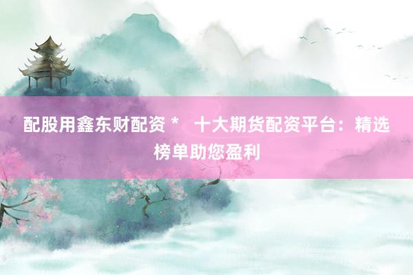 配股用鑫东财配资 *   十大期货配资平台：精选榜单助您盈利