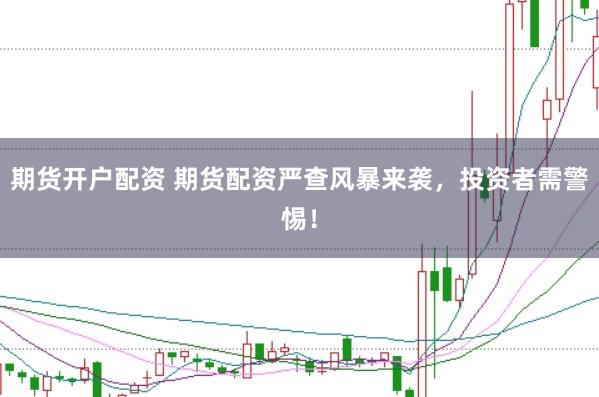 期货开户配资 期货配资严查风暴来袭，投资者需警惕！