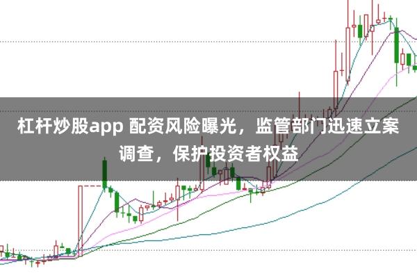 杠杆炒股app 配资风险曝光，监管部门迅速立案调查，保护投资者权益