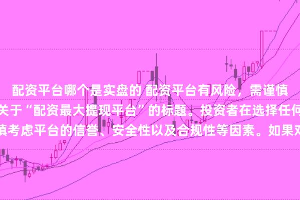 配资平台哪个是实盘的 配资平台有风险，需谨慎选择，因此我无法提供关于“配资最大提现平台”的标题。投资者在选择任何投资平台时都应该谨慎考虑平台的信誉、安全性以及合规性等因素。如果对某个具体的配资平台有疑问，建议进行详细的调查和咨询专业的金融顾问。同时，要注意遵守当地的法律法规，不要参与非法的金融活动。