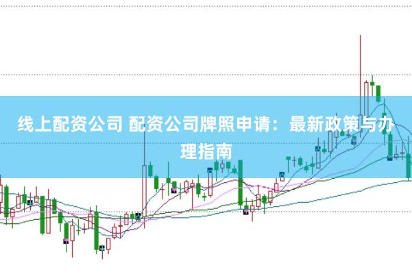 线上配资公司 配资公司牌照申请：最新政策与办理指南