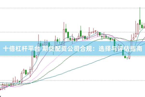 十倍杠杆平台 期货配资公司合规：选择与评估指南