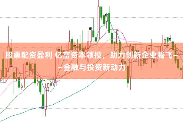 股票配资盈利 亿富资本领投，助力创新企业腾飞——金融与投资新动力