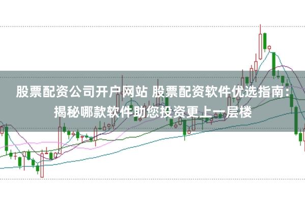 股票配资公司开户网站 股票配资软件优选指南：揭秘哪款软件助您投资更上一层楼