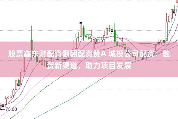 股票鑫东财配资翻翻配资赞A 城投公司配资：融资新渠道，助力项目发展