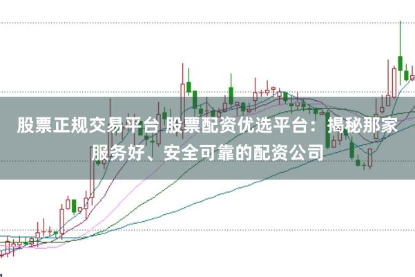 股票正规交易平台 股票配资优选平台：揭秘那家服务好、安全可靠的配资公司