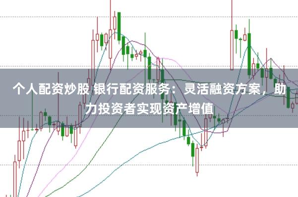 个人配资炒股 银行配资服务：灵活融资方案，助力投资者实现资产增值