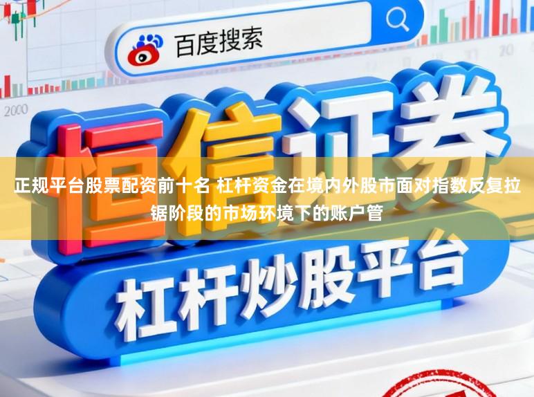 正规平台股票配资前十名 杠杆资金在境内外股市面对指数反复拉锯阶段的市场环境下的账户管
