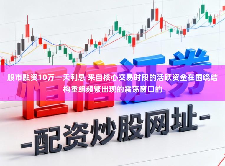 股市融资10万一天利息 来自核心交易时段的活跃资金在围绕结构重组频繁出现的震荡窗口的