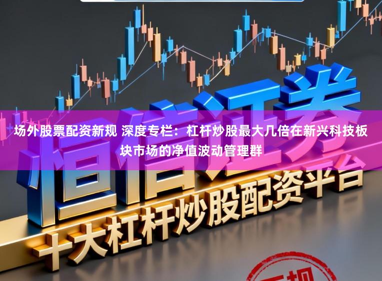 场外股票配资新规 深度专栏：杠杆炒股最大几倍在新兴科技板块市场的净值波动管理群