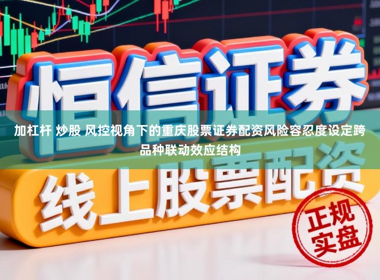加杠杆 炒股 风控视角下的重庆股票证券配资风险容忍度设定跨品种联动效应结构