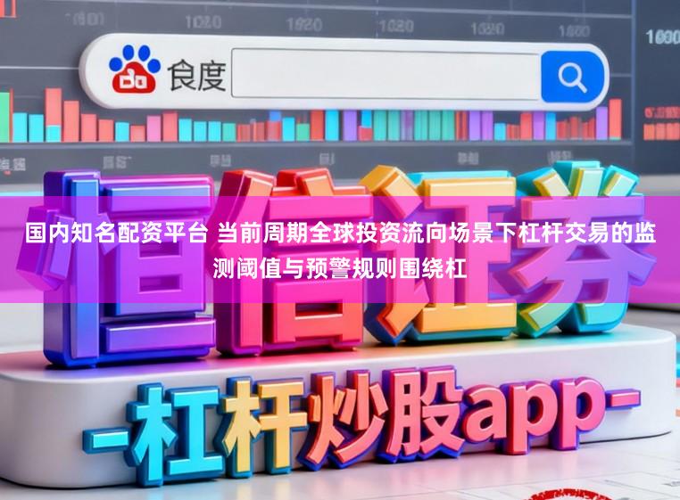 国内知名配资平台 当前周期全球投资流向场景下杠杆交易的监测阈值与预警规则围绕杠