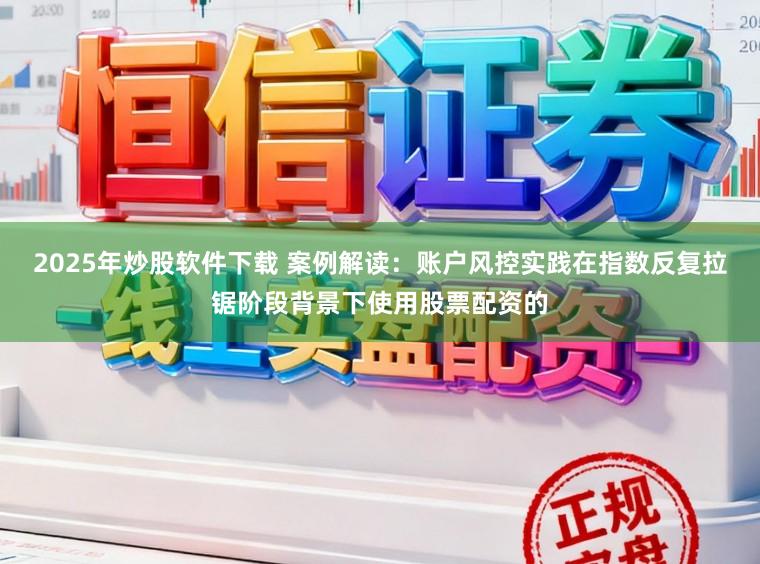 2025年炒股软件下载 案例解读：账户风控实践在指数反复拉锯阶段背景下使用股票配资的