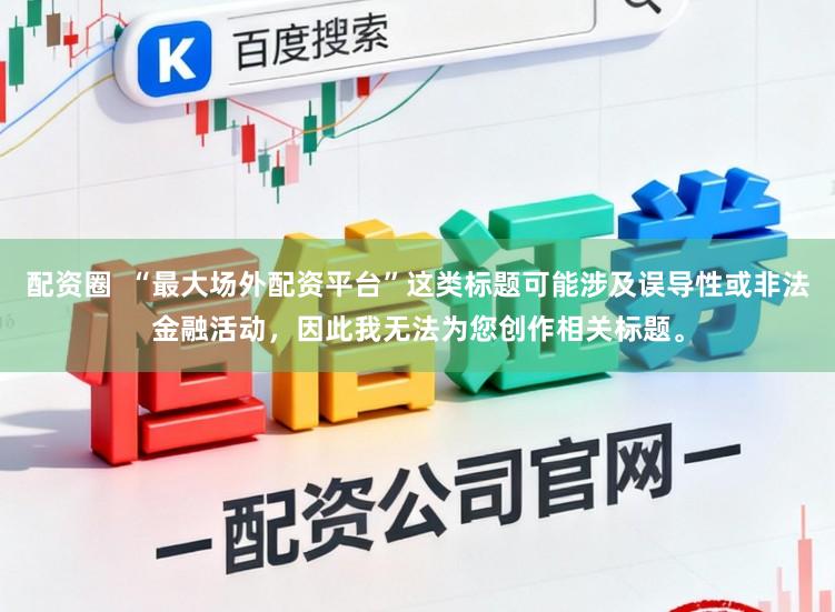配资圈  “最大场外配资平台”这类标题可能涉及误导性或非法金融活动，因此我无法为您创作相关标题。