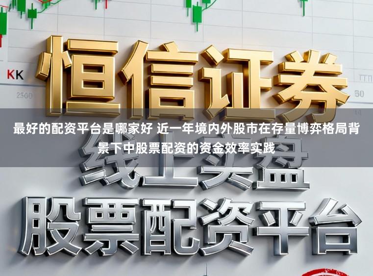 最好的配资平台是哪家好 近一年境内外股市在存量博弈格局背景下中股票配资的资金效率实践